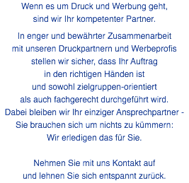 Wenn es um Druck und Werbung geht, sind wir Ihr kompetenter Partner. In enger und bewährter Zusammenarbeit mit unseren Druckpartnern und Werbeprofis stellen wir sicher, dass Ihr Auftrag in den richtigen Händen ist und sowohl zielgruppen-orientiert als auch fachgerecht durchgeführt wird. Dabei bleiben wir Ihr einziger Ansprechpartner - Sie brauchen sich um nichts zu kümmern: Wir erledigen das für Sie. Nehmen Sie mit uns Kontakt auf und lehnen Sie sich entspannt zurück.