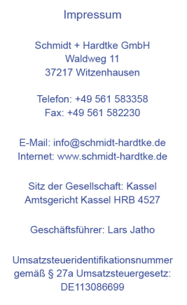 Impressum Schmidt + Hardtke GmbH Waldweg 11 37217 Witzenhausen Telefon: +49 561 583358 Fax: +49 561 582230 Email: info@schmidt-hardtke.de Internet: www.schmidt-hardtke.de Sitz der Gesellschaft: Kassel Amtsgericht Kassel HRB 4527 Geschäftsführer: Lars Jatho Umsatzsteueridentifikationsnummer gemäß § 27a Umsatzsteuergesetz: DE113086699